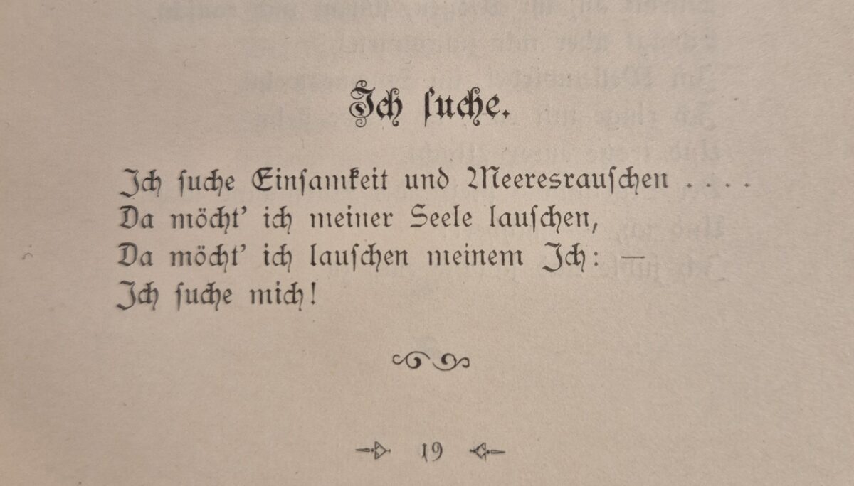 foto von einem vierzeiler in altdeutscher druckschrift, aus einem alten buch. text:
Ich suche.//
Ich suche Einsamkeit und Meeresrauschen .../ Da möchte ich meiner Seele lauschen,/ Da möcht ich lauschen meinem Ich: –/ Ich suche mich!
